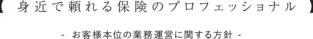 【 身近で頼れる保険のプロフェッショナル 】-お客様本位の業務運営に関する方針-
